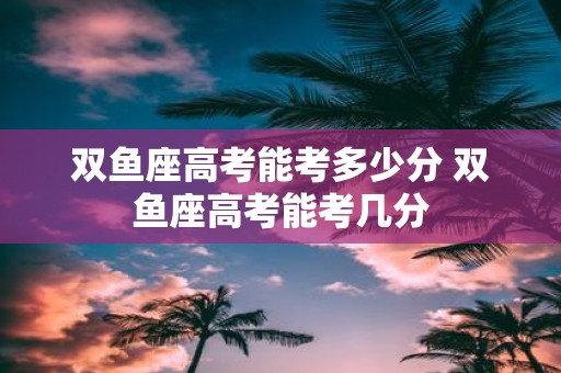 双鱼座高考能考多少分 双鱼座高考能考几分
