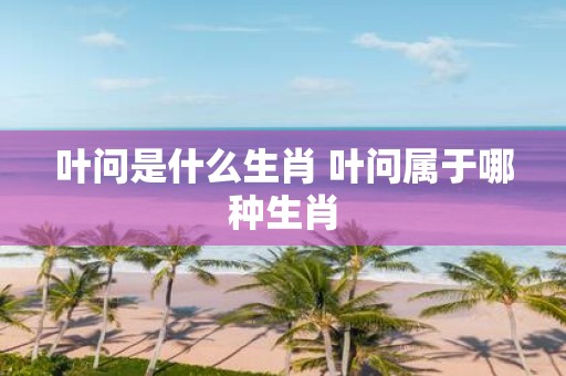 叶问是什么生肖 叶问属于哪种生肖