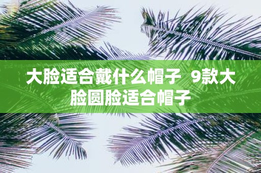 大脸适合戴什么帽子 9款大脸圆脸适合帽子