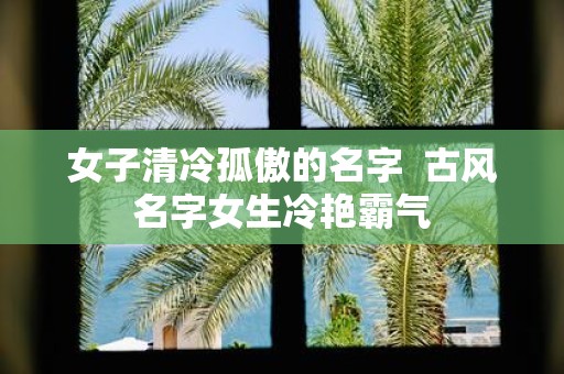 女子清冷孤傲的名字 古风名字女生冷艳霸气