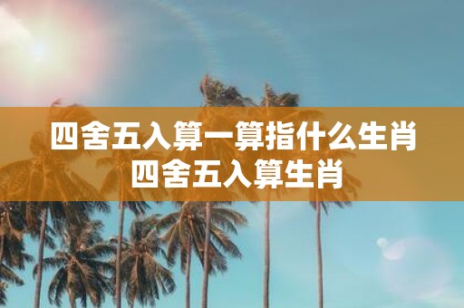四舍五入算一算指什么生肖 四舍五入算生肖