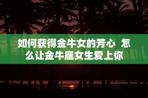 如何获得金牛女的芳心 怎么让金牛座女生爱上你