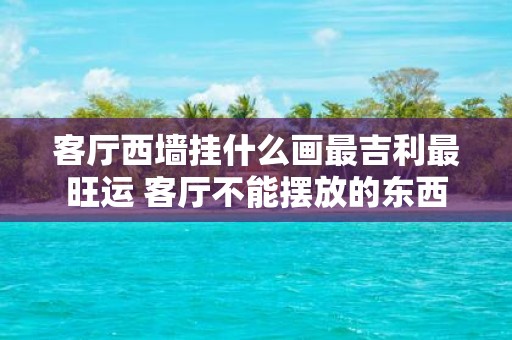 客厅西墙挂什么画最吉利最旺运 客厅不能摆放的东西