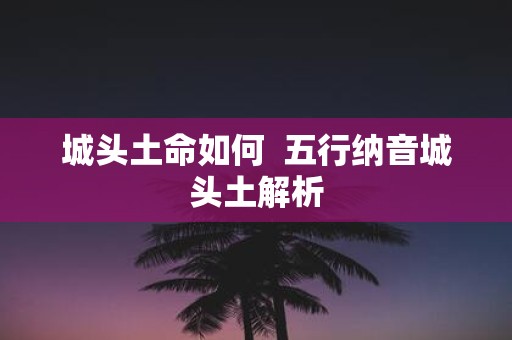 城头土命如何 五行纳音城头土解析 城头土命如何 五行纳音城头土解析