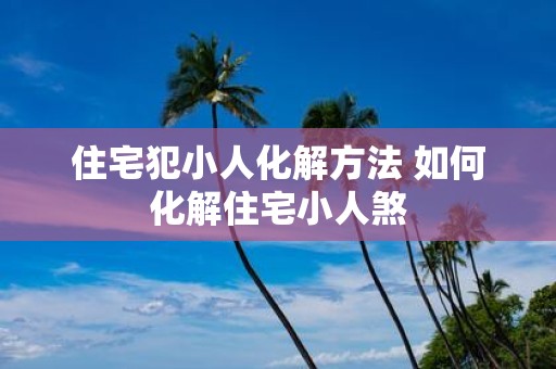 住宅犯小人化解方法 如何化解住宅小人煞