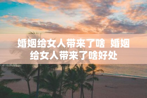 婚姻给女人带来了啥 婚姻给女人带来了啥好处