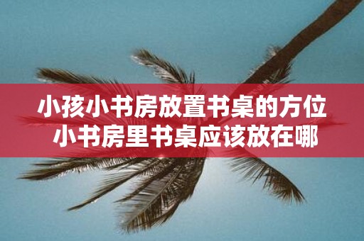 小孩小书房放置书桌的方位 小书房里书桌应该放在哪个方位