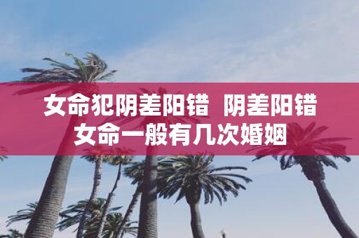 女命犯阴差阳错 阴差阳错女命一般有几次婚姻
