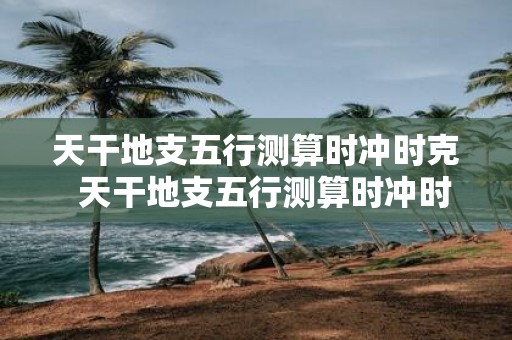 天干地支五行测算时冲时克 天干地支五行测算时冲时克