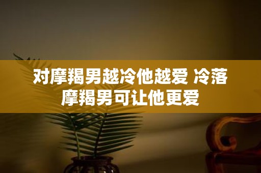 对摩羯男越冷他越爱 冷落摩羯男可让他更爱