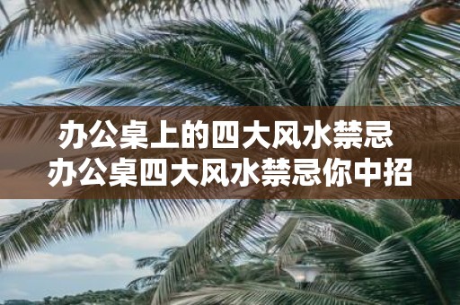 办公桌上的四大风水禁忌 办公桌四大风水禁忌你中招了吗