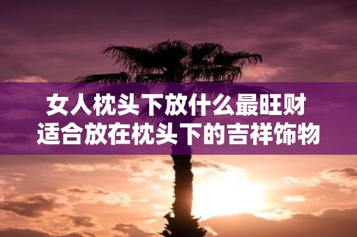 女人枕头下放什么最旺财 适合放在枕头下的吉祥饰物
