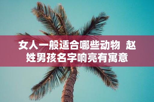 女人一般适合哪些动物 赵姓男孩名字响亮有寓意