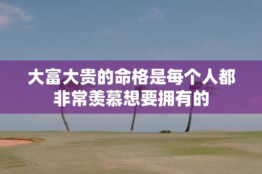 大富大贵的命格是每个人都非常羡慕想要拥有的