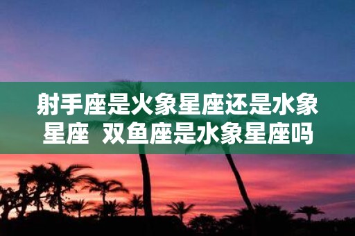 射手座是火象星座还是水象星座 双鱼座是水象星座吗