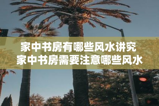 家中书房有哪些风水讲究 家中书房需要注意哪些风水