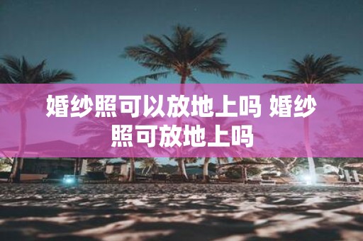 婚纱照可以放地上吗 婚纱照可放地上吗