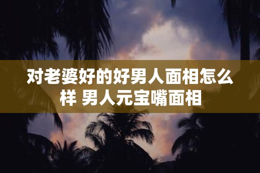 对老婆好的好男人面相怎么样 男人元宝嘴面相