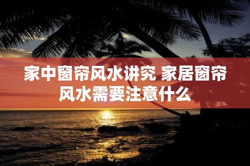 家中窗帘风水讲究 家居窗帘风水需要注意什么