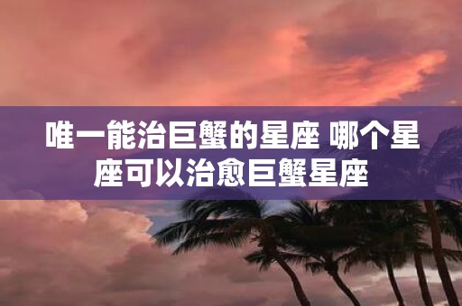 唯一能治巨蟹的星座 哪个星座可以治愈巨蟹星座
