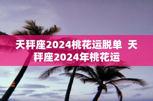 天秤座2025桃花运脱单 天秤座2025年桃花运