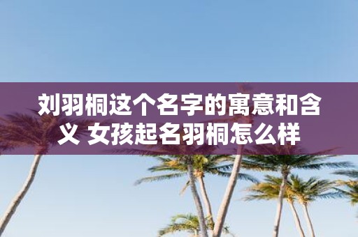 刘羽桐这个名字的寓意和含义 女孩起名羽桐怎么样