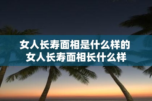 女人长寿面相是什么样的 女人长寿面相长什么样