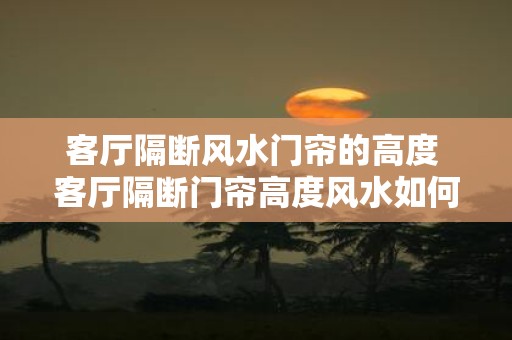 客厅隔断风水门帘的高度 客厅隔断门帘高度风水如何