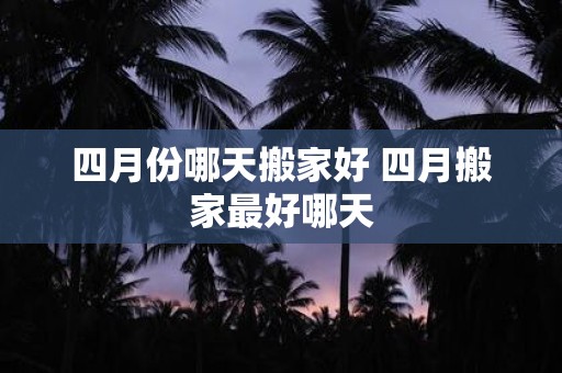 四月份哪天搬家好 四月搬家最好哪天