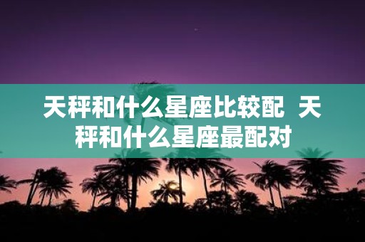 天秤和什么星座比较配 天秤和什么星座最配对