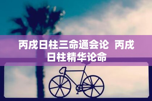 丙戌日柱三命通会论 丙戌日柱精华论命
