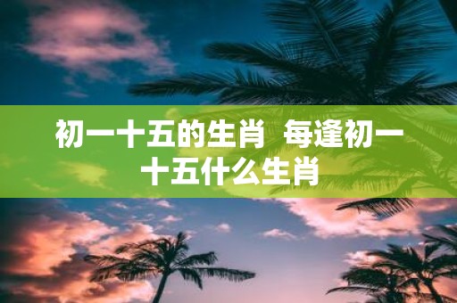 初一十五的生肖 每逢初一十五什么生肖