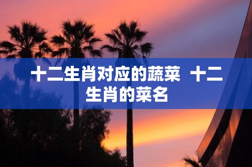十二生肖对应的蔬菜 十二生肖的菜名