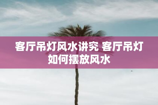客厅吊灯风水讲究 客厅吊灯如何摆放风水