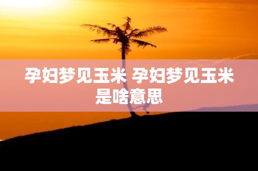 孕妇梦见玉米 孕妇梦见玉米是啥意思