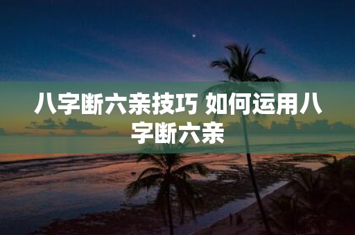八字断六亲技巧 如何运用八字断六亲