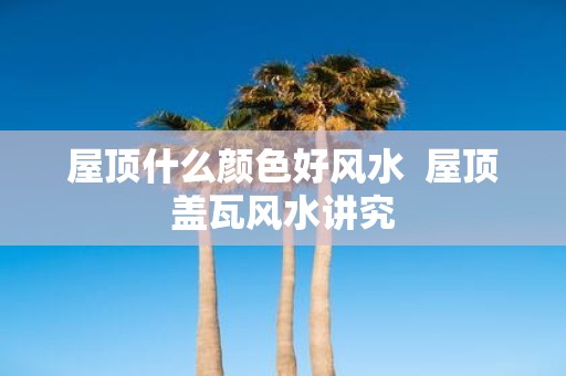屋顶什么颜色好风水 屋顶盖瓦风水讲究