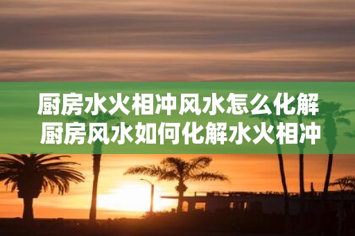 厨房水火相冲风水怎么化解 厨房风水如何化解水火相冲