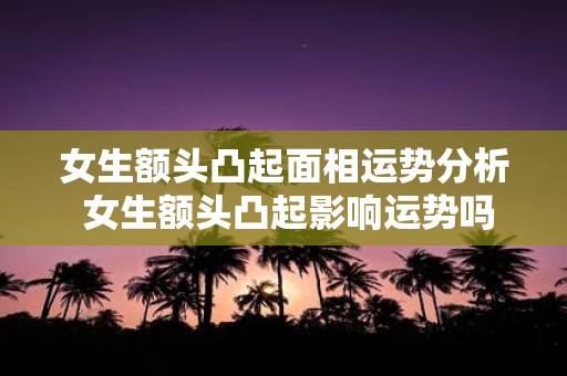女生额头凸起面相运势分析 女生额头凸起影响运势吗