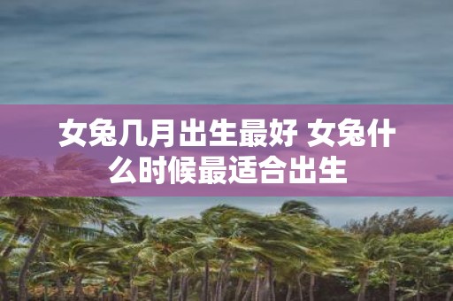女兔几月出生最好 女兔什么时候最适合出生