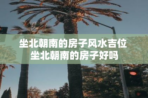 坐北朝南的房子风水吉位 坐北朝南的房子好吗
