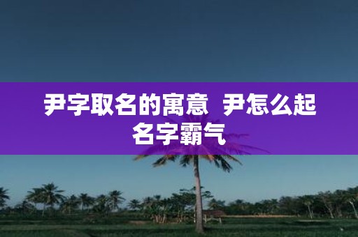 尹字取名的寓意 尹怎么起名字霸气