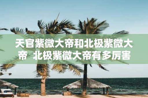 天官紫微大帝和北极紫微大帝 北极紫微大帝有多厉害