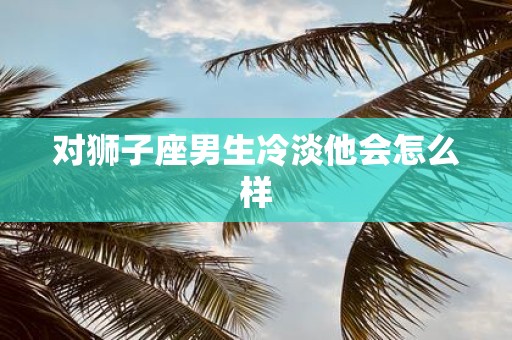 对狮子座男生冷淡他会怎么样