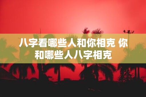 八字看哪些人和你相克 你和哪些人八字相克