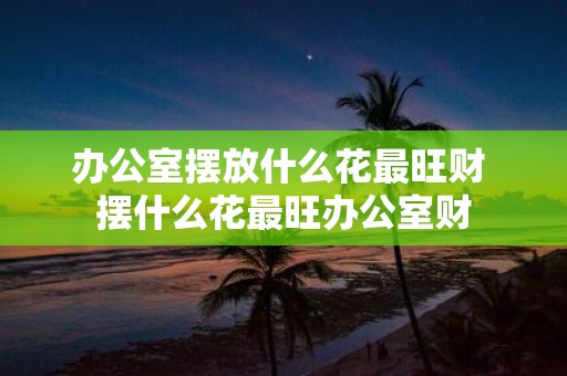 办公室摆放什么花最旺财 摆什么花最旺办公室财