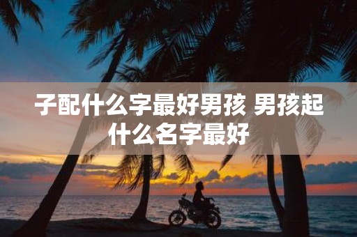 子配什么字最好男孩 男孩起什么名字最好