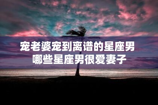宠老婆宠到离谱的星座男 哪些星座男很爱妻子