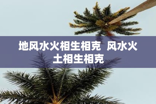 地风水火相生相克 风水火土相生相克