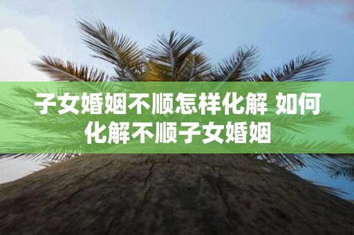 子女婚姻不顺怎样化解 如何化解不顺子女婚姻